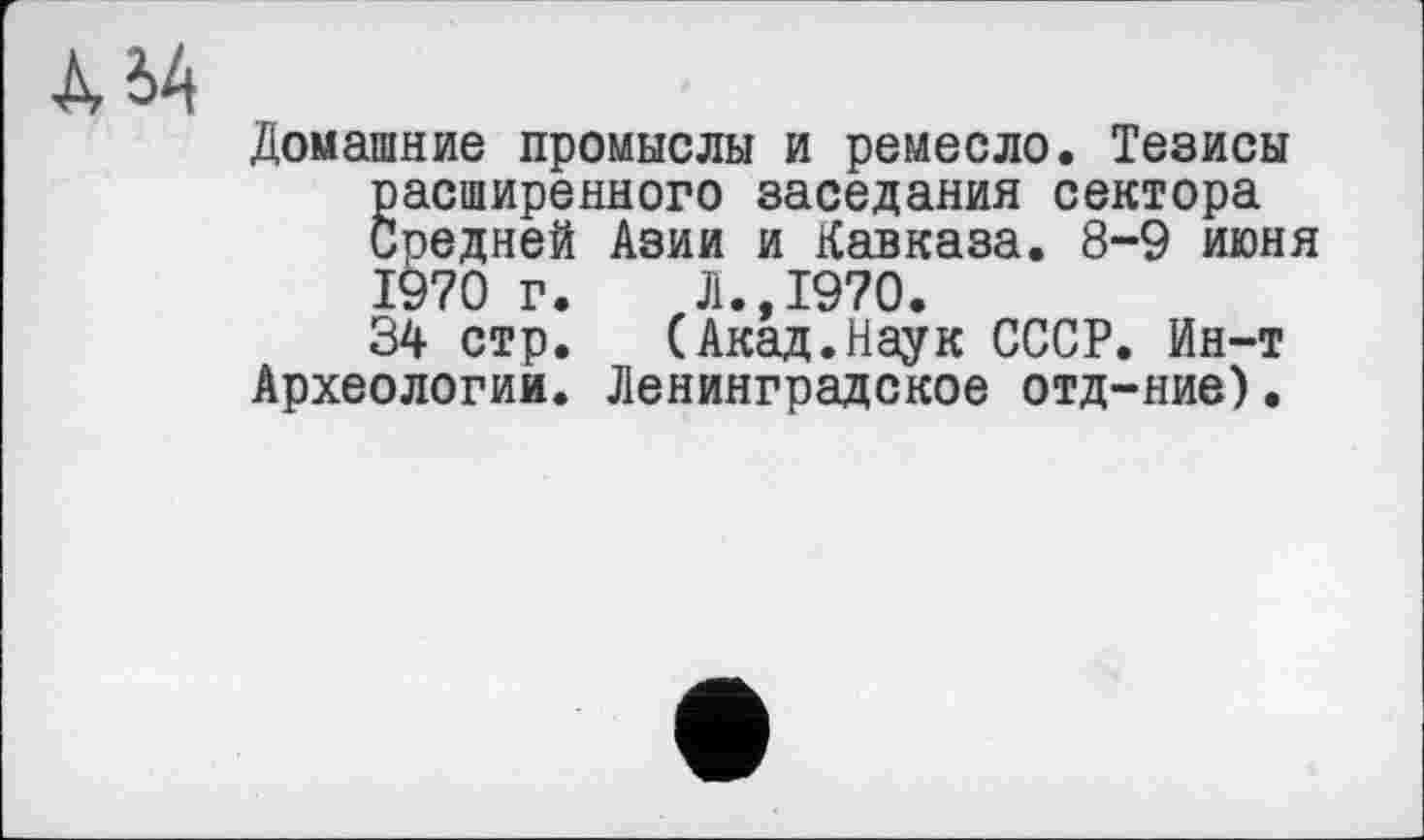 ﻿Домашние промыслы и ремесло. Тезисы расширенного заседания сектора Средней Азии и Кавказа. 8-9 июня 1970 г.	Л.,1970.
34 стр.	(Акад.Наук СССР. Ин-т
Археологии. Ленинградское отд-ние).